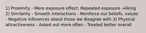 1) Proximity - Mere exposure effect: Repeated exposure →liking 2) Similarity - Smooth interactions - Reinforce our beliefs, values - Negative inferences about those we disagree with 3) Physical attractiveness - Asked out more often - Treated better overall