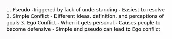 1. Pseudo -Triggered by lack of understanding - Easiest to resolve 2. Simple Conflict - Different ideas, definition, and perceptions of goals 3. Ego Conflict - When it gets personal - Causes people to become defensive - Simple and pseudo can lead to Ego conflict