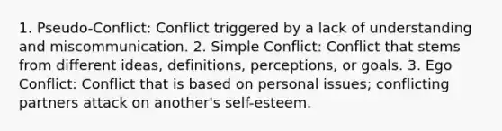 1. Pseudo-Conflict: Conflict triggered by a lack of understanding and miscommunication. 2. Simple Conflict: Conflict that stems from different ideas, definitions, perceptions, or goals. 3. Ego Conflict: Conflict that is based on personal issues; conflicting partners attack on another's self-esteem.