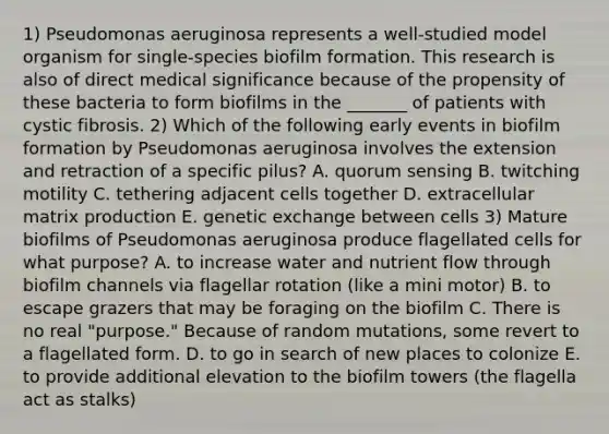 1) Pseudomonas aeruginosa represents a well-studied model organism for single-species biofilm formation. This research is also of direct medical significance because of the propensity of these bacteria to form biofilms in the _______ of patients with cystic fibrosis. 2) Which of the following early events in biofilm formation by Pseudomonas aeruginosa involves the extension and retraction of a specific pilus? A. quorum sensing B. twitching motility C. tethering adjacent cells together D. extracellular matrix production E. genetic exchange between cells 3) Mature biofilms of Pseudomonas aeruginosa produce flagellated cells for what purpose? A. to increase water and nutrient flow through biofilm channels via flagellar rotation (like a mini motor) B. to escape grazers that may be foraging on the biofilm C. There is no real "purpose." Because of random mutations, some revert to a flagellated form. D. to go in search of new places to colonize E. to provide additional elevation to the biofilm towers (the flagella act as stalks)