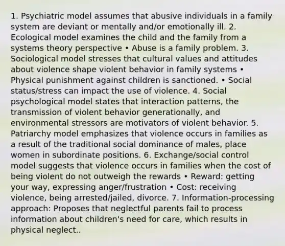 1. Psychiatric model assumes that abusive individuals in a family system are deviant or mentally and/or emotionally ill. 2. Ecological model examines the child and the family from a systems theory perspective • Abuse is a family problem. 3. Sociological model stresses that cultural values and attitudes about violence shape violent behavior in family systems • Physical punishment against children is sanctioned. • Social status/stress can impact the use of violence. 4. Social psychological model states that interaction patterns, the transmission of violent behavior generationally, and environmental stressors are motivators of violent behavior. 5. Patriarchy model emphasizes that violence occurs in families as a result of the traditional social dominance of males, place women in subordinate positions. 6. Exchange/social control model suggests that violence occurs in families when the cost of being violent do not outweigh the rewards • Reward: getting your way, expressing anger/frustration • Cost: receiving violence, being arrested/jailed, divorce. 7. Information-processing approach: Proposes that neglectful parents fail to process information about children's need for care, which results in physical neglect..