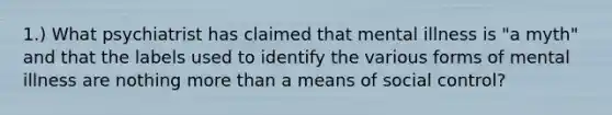 1.) What psychiatrist has claimed that mental illness is "a myth" and that the labels used to identify the various forms of mental illness are nothing more than a means of social control?