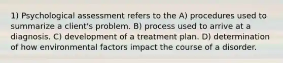 1) Psychological assessment refers to the A) procedures used to summarize a client's problem. B) process used to arrive at a diagnosis. C) development of a treatment plan. D) determination of how environmental factors impact the course of a disorder.