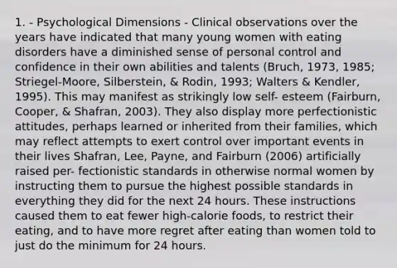 1. - Psychological Dimensions - Clinical observations over the years have indicated that many young women with eating disorders have a diminished sense of personal control and confidence in their own abilities and talents (Bruch, 1973, 1985; Striegel-Moore, Silberstein, & Rodin, 1993; Walters & Kendler, 1995). This may manifest as strikingly low self- esteem (Fairburn, Cooper, & Shafran, 2003). They also display more perfectionistic attitudes, perhaps learned or inherited from their families, which may reflect attempts to exert control over important events in their lives Shafran, Lee, Payne, and Fairburn (2006) artificially raised per- fectionistic standards in otherwise normal women by instructing them to pursue the highest possible standards in everything they did for the next 24 hours. These instructions caused them to eat fewer high-calorie foods, to restrict their eating, and to have more regret after eating than women told to just do the minimum for 24 hours.