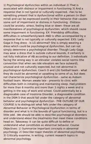 1) Psychological dysfunction within an individual 2) That is associated with distress or impairment in functioning 3) And a response that is not typical or culturally expected. -Has to be something present that is dysfunctional within a person (in their mind) and can be expressed overtly in their behavior that causes some sort of impairment or distress in functioning. -Distress could be anxiety, stress, feeling blue or down: these are all manifestations of psychological dysfunction, which should cause some impairment in functioning. EX: Friendship difficulties, difficulties in school/family/work AND is often accompanied by a response that is not typically or culturally expected. EXS: Lady Gaga in frog dress - Is LG abnormal? She is simply wearing a dress which could be psychological dysfunction, but can not simply determine a psychological disorder. Though Lady Gaga may wear a dress that is outside cultural bounds, it certainly is not fully indicative of AB according to our definition. 3 individuals facing the wrong way in an elevator: violates social norms (the convention that when we ride elevators we face outward), unusual and not culturally expected, but not abnormal in psychological dysfunction. Coach O and LSU football team - what they do could be abnormal or upsetting to some of us, but does not characterize psychological dysfunction - same as Auburn football team. Woman awake late - presents to clinic with difficulties both in initiating and maintaining sleep. Had problem for more than 6 months and more than 3 nights a week and is getting in the way of work and school. Could potentially be a diagnosable case of Insomnia Disorder, a diagnosable condition in the DSM-5 that would fall under the category of abnormal behavior and psychological dysfunction. -THE OUTLINE OF OUR COURSE is to distinguish what falls under the category of Abnormal Behavior or Psychological Dysfunction in terms of disorder and what is in the bounds of typical functioning, but is a little odd. -We should be able to describe psychological disorders and understand about the treatments that meet these conditions head on. Takeaway: It can be quite difficult to define or understand what constitutes as abnormal behavior. Course Objectives: 1) Summarize important concepts in abnormal psychology. 2) Describe major theories of abnormal psychology. 3) Critically examine, in writing, current research topics in abnormal psychology.