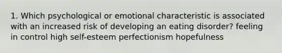 1. Which psychological or emotional characteristic is associated with an increased risk of developing an eating disorder? feeling in control high self-esteem perfectionism hopefulness