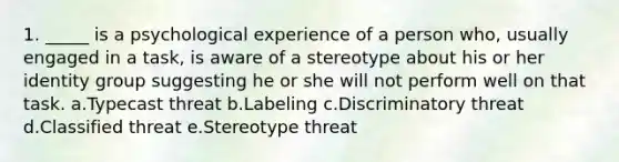 1. _____ is a psychological experience of a person who, usually engaged in a task, is aware of a stereotype about his or her identity group suggesting he or she will not perform well on that task. a.Typecast threat b.Labeling c.Discriminatory threat d.Classified threat e.Stereotype threat