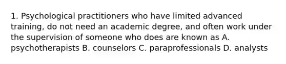 1. Psychological practitioners who have limited advanced training, do not need an academic degree, and often work under the supervision of someone who does are known as A. psychotherapists B. counselors C. paraprofessionals D. analysts