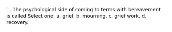 1. The psychological side of coming to terms with bereavement is called Select one: a. grief. b. mourning. c. grief work. d. recovery.