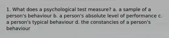 1. What does a psychological test measure? a. a sample of a person's behaviour b. a person's absolute level of performance c. a person's typical behaviour d. the constancies of a person's behaviour