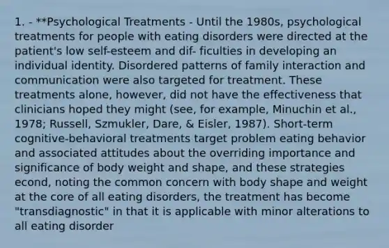 1. - **Psychological Treatments - Until the 1980s, psychological treatments for people with eating disorders were directed at the patient's low self-esteem and dif- ficulties in developing an individual identity. Disordered patterns of family interaction and communication were also targeted for treatment. These treatments alone, however, did not have the effectiveness that clinicians hoped they might (see, for example, Minuchin et al., 1978; Russell, Szmukler, Dare, & Eisler, 1987). Short-term cognitive-behavioral treatments target problem eating behavior and associated attitudes about the overriding importance and significance of body weight and shape, and these strategies econd, noting the common concern with body shape and weight at the core of all eating disorders, the treatment has become "transdiagnostic" in that it is applicable with minor alterations to all eating disorder