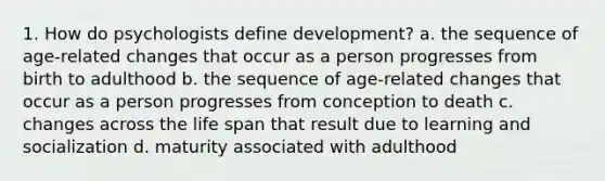 1. How do psychologists define development? a. the sequence of age-related changes that occur as a person progresses from birth to adulthood b. the sequence of age-related changes that occur as a person progresses from conception to death c. changes across the life span that result due to learning and socialization d. maturity associated with adulthood