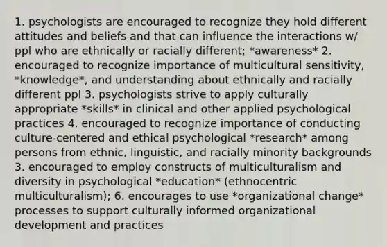 1. psychologists are encouraged to recognize they hold different attitudes and beliefs and that can influence the interactions w/ ppl who are ethnically or racially different; *awareness* 2. encouraged to recognize importance of multicultural sensitivity, *knowledge*, and understanding about ethnically and racially different ppl 3. psychologists strive to apply culturally appropriate *skills* in clinical and other applied psychological practices 4. encouraged to recognize importance of conducting culture-centered and ethical psychological *research* among persons from ethnic, linguistic, and racially minority backgrounds 3. encouraged to employ constructs of multiculturalism and diversity in psychological *education* (ethnocentric multiculturalism); 6. encourages to use *organizational change* processes to support culturally informed organizational development and practices