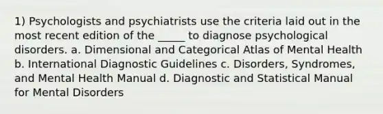 1) Psychologists and psychiatrists use the criteria laid out in the most recent edition of the _____ to diagnose psychological disorders. a. Dimensional and Categorical Atlas of Mental Health b. International Diagnostic Guidelines c. Disorders, Syndromes, and Mental Health Manual d. Diagnostic and Statistical Manual for Mental Disorders