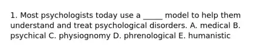 1. Most psychologists today use a _____ model to help them understand and treat psychological disorders. A. medical B. psychical C. physiognomy D. phrenological E. humanistic