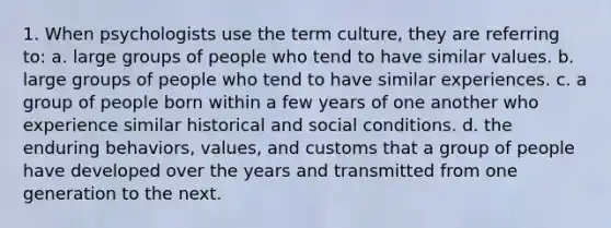 1. When psychologists use the term culture, they are referring to: a. large groups of people who tend to have similar values. b. large groups of people who tend to have similar experiences. c. a group of people born within a few years of one another who experience similar historical and social conditions. d. the enduring behaviors, values, and customs that a group of people have developed over the years and transmitted from one generation to the next.