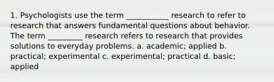 1. Psychologists use the term ___________ research to refer to research that answers fundamental questions about behavior. The term _________ research refers to research that provides solutions to everyday problems. a. academic; applied b. practical; experimental c. experimental; practical d. basic; applied