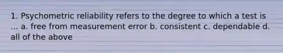 1. Psychometric reliability refers to the degree to which a test is ... a. free from measurement error b. consistent c. dependable d. all of the above