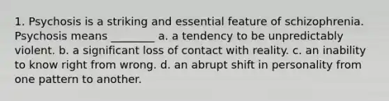 1. Psychosis is a striking and essential feature of schizophrenia. Psychosis means ________ a. a tendency to be unpredictably violent. b. a significant loss of contact with reality. c. an inability to know right from wrong. d. an abrupt shift in personality from one pattern to another.