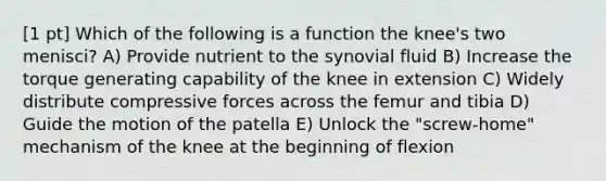 [1 pt] Which of the following is a function the knee's two menisci? A) Provide nutrient to the synovial fluid B) Increase the torque generating capability of the knee in extension C) Widely distribute compressive forces across the femur and tibia D) Guide the motion of the patella E) Unlock the "screw-home" mechanism of the knee at the beginning of flexion