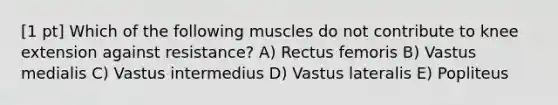 [1 pt] Which of the following muscles do not contribute to knee extension against resistance? A) Rectus femoris B) Vastus medialis C) Vastus intermedius D) Vastus lateralis E) Popliteus