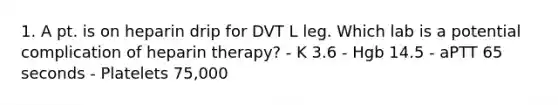 1. A pt. is on heparin drip for DVT L leg. Which lab is a potential complication of heparin therapy? - K 3.6 - Hgb 14.5 - aPTT 65 seconds - Platelets 75,000