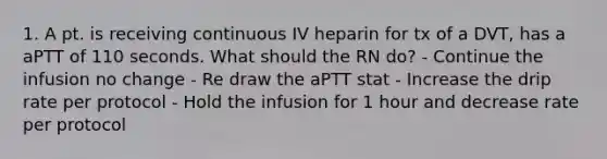 1. A pt. is receiving continuous IV heparin for tx of a DVT, has a aPTT of 110 seconds. What should the RN do? - Continue the infusion no change - Re draw the aPTT stat - Increase the drip rate per protocol - Hold the infusion for 1 hour and decrease rate per protocol