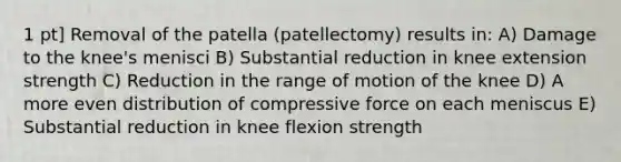 1 pt] Removal of the patella (patellectomy) results in: A) Damage to the knee's menisci B) Substantial reduction in knee extension strength C) Reduction in the range of motion of the knee D) A more even distribution of compressive force on each meniscus E) Substantial reduction in knee flexion strength