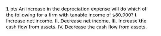 1 pts An increase in the depreciation expense will do which of the following for a firm with taxable income of 80,000? I. Increase net income. II. Decrease net income. III. Increase the cash flow from assets. IV. Decrease the cash flow from assets.