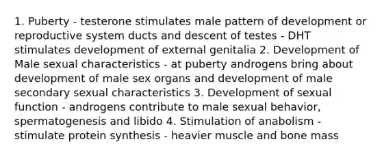 1. Puberty - testerone stimulates male pattern of development or reproductive system ducts and descent of testes - DHT stimulates development of external genitalia 2. Development of Male sexual characteristics - at puberty androgens bring about development of male sex organs and development of male secondary sexual characteristics 3. Development of sexual function - androgens contribute to male sexual behavior, spermatogenesis and libido 4. Stimulation of anabolism - stimulate protein synthesis - heavier muscle and bone mass