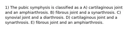 1) The pubic symphysis is classified as a A) cartilaginous joint and an amphiarthrosis. B) fibrous joint and a synarthrosis. C) synovial joint and a diarthrosis. D) cartilaginous joint and a synarthrosis. E) fibrous joint and an amphiarthrosis.