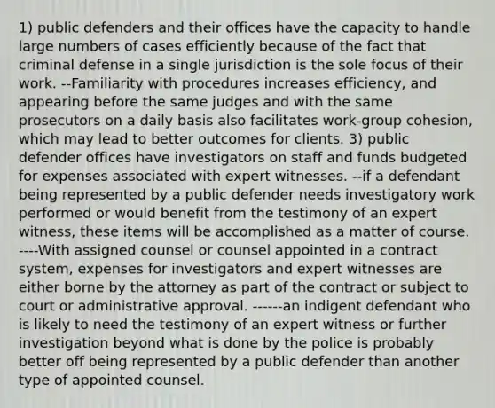 1) public defenders and their offices have the capacity to handle large numbers of cases efficiently because of the fact that criminal defense in a single jurisdiction is the sole focus of their work. --Familiarity with procedures increases efficiency, and appearing before the same judges and with the same prosecutors on a daily basis also facilitates work-group cohesion, which may lead to better outcomes for clients. 3) public defender offices have investigators on staff and funds budgeted for expenses associated with expert witnesses. --if a defendant being represented by a public defender needs investigatory work performed or would benefit from the testimony of an expert witness, these items will be accomplished as a matter of course. ----With assigned counsel or counsel appointed in a contract system, expenses for investigators and expert witnesses are either borne by the attorney as part of the contract or subject to court or administrative approval. ------an indigent defendant who is likely to need the testimony of an expert witness or further investigation beyond what is done by the police is probably better off being represented by a public defender than another type of appointed counsel.