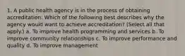 1. A public health agency is in the process of obtaining accreditation. Which of the following best describes why the agency would want to achieve accreditation? (Select all that apply.) a. To improve health programming and services b. To improve community relationships c. To improve performance and quality d. To improve management