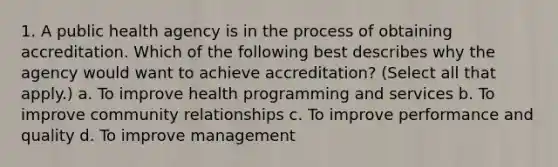 1. A public health agency is in the process of obtaining accreditation. Which of the following best describes why the agency would want to achieve accreditation? (Select all that apply.) a. To improve health programming and services b. To improve community relationships c. To improve performance and quality d. To improve management