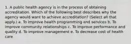 1. A public health agency is in the process of obtaining accreditation. Which of the following best describes why the agency would want to achieve accreditation? (Select all that apply.) a. To improve health programming and services b. To improve community relationships c. To improve performance and quality d. To improve management e. To decrease cost of health care