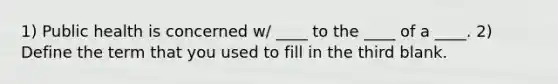 1) Public health is concerned w/ ____ to the ____ of a ____. 2) Define the term that you used to fill in the third blank.