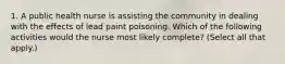 1. A public health nurse is assisting the community in dealing with the effects of lead paint poisoning. Which of the following activities would the nurse most likely complete? (Select all that apply.)