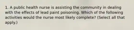 1. A public health nurse is assisting the community in dealing with the effects of lead paint poisoning. Which of the following activities would the nurse most likely complete? (Select all that apply.)