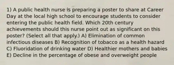 1) A public health nurse is preparing a poster to share at Career Day at the local high school to encourage students to consider entering the public health field. Which 20th century achievements should this nurse point out as significant on this poster? (Select all that apply.) A) Elimination of common infectious diseases B) Recognition of tobacco as a health hazard C) Fluoridation of drinking water D) Healthier mothers and babies E) Decline in the percentage of obese and overweight people