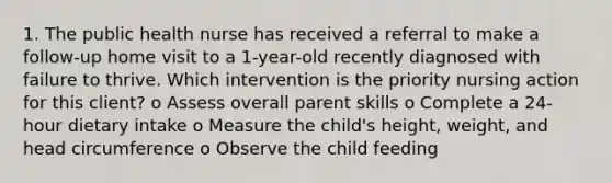 1. The public health nurse has received a referral to make a follow-up home visit to a 1-year-old recently diagnosed with failure to thrive. Which intervention is the priority nursing action for this client? o Assess overall parent skills o Complete a 24-hour dietary intake o Measure the child's height, weight, and head circumference o Observe the child feeding