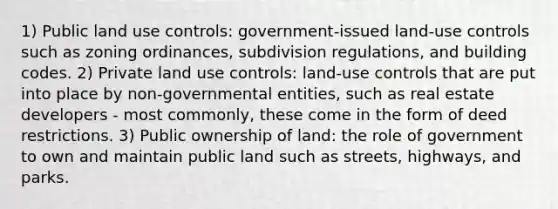 1) Public <a href='https://www.questionai.com/knowledge/kIrCMtzYNE-land-use' class='anchor-knowledge'>land use</a> controls: government-issued land-use controls such as zoning ordinances, subdivision regulations, and building codes. 2) Private land use controls: land-use controls that are put into place by non-governmental entities, such as real estate developers - most commonly, these come in the form of deed restrictions. 3) <a href='https://www.questionai.com/knowledge/kkQrQNyxOE-public-ownership' class='anchor-knowledge'>public ownership</a> of land: the <a href='https://www.questionai.com/knowledge/kFMsUFSJ7p-role-of-government' class='anchor-knowledge'>role of government</a> to own and maintain public land such as streets, highways, and parks.