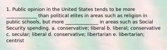 1. Public opinion in the United States tends to be more _____________ than political elites in areas such as religion in public schools, but more ______________ in areas such as Social Security spending. a. conservative; liberal b. liberal; conservative c. secular; liberal d. conservative; libertarian e. libertarian; centrist