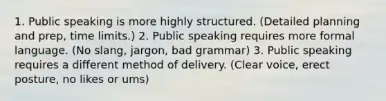 1. Public speaking is more highly structured. (Detailed planning and prep, time limits.) 2. Public speaking requires more formal language. (No slang, jargon, bad grammar) 3. Public speaking requires a different method of delivery. (Clear voice, erect posture, no likes or ums)