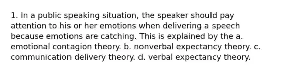 1. In a public speaking situation, the speaker should pay attention to his or her emotions when delivering a speech because emotions are catching. This is explained by the a. emotional contagion theory. b. nonverbal expectancy theory. c. communication delivery theory. d. verbal expectancy theory.