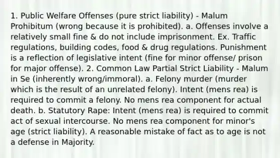 1. Public Welfare Offenses (pure strict liability) - Malum Prohibitum (wrong because it is prohibited). a. Offenses involve a relatively small fine & do not include imprisonment. Ex. Traffic regulations, building codes, food & drug regulations. Punishment is a reflection of legislative intent (fine for minor offense/ prison for major offense). 2. Common Law Partial Strict Liability - Malum in Se (inherently wrong/immoral). a. Felony murder (murder which is the result of an unrelated felony). Intent (mens rea) is required to commit a felony. No mens rea component for actual death. b. Statutory Rape: Intent (mens rea) is required to commit act of sexual intercourse. No mens rea component for minor's age (strict liability). A reasonable mistake of fact as to age is not a defense in Majority.