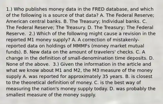 1.) Who publishes money data in the FRED​ database, and which of the following is a source of that​ data? A. The Federal​ Reserve; American central banks. B. The​ Treasury; Individual banks. C. The Federal​ Reserve; The Treasury. D. The​ Treasury; The Federal Reserve. ​ 2.) Which of the following might cause a revision in the reported M1 money​ supply? A. A correction of​ mistakenly-reported data on holdings of MMMFs​ (money market mutual​ funds). B. New data on the amount of​ travelers' checks. C. A change in the definition of​ small-denomination time deposits. D. None of the above. ​ 3.) Given the information in the article and what we know about M1 and​ M2, the M3 measure of the money supply A. was reported for approximately 35 years. B. is closest to the theoretical definition of money. C. is the best way of measuring the​ nation's money supply today. D. was probably the smallest measure of the money supply.