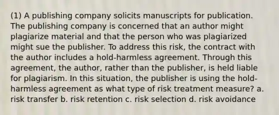 (1) A publishing company solicits manuscripts for publication. The publishing company is concerned that an author might plagiarize material and that the person who was plagiarized might sue the publisher. To address this risk, the contract with the author includes a hold-harmless agreement. Through this agreement, the author, rather than the publisher, is held liable for plagiarism. In this situation, the publisher is using the hold-harmless agreement as what type of risk treatment measure? a. risk transfer b. risk retention c. risk selection d. risk avoidance