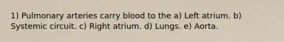 1) Pulmonary arteries carry blood to the a) Left atrium. b) Systemic circuit. c) Right atrium. d) Lungs. e) Aorta.