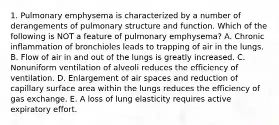 1. Pulmonary emphysema is characterized by a number of derangements of pulmonary structure and function. Which of the following is NOT a feature of pulmonary emphysema? A. Chronic inflammation of bronchioles leads to trapping of air in the lungs. B. Flow of air in and out of the lungs is greatly increased. C. Nonuniform ventilation of alveoli reduces the efficiency of ventilation. D. Enlargement of air spaces and reduction of capillary surface area within the lungs reduces the efficiency of gas exchange. E. A loss of lung elasticity requires active expiratory effort.