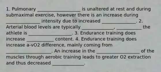 1. Pulmonary ___________________ is unaltered at rest and during submaximal exercise, however there is an increase during _______________ intensity due to increased _______________. 2. Arterial blood levels are typically ______________, ___________ the athlete is ___________________. 3. Endurance training does increase ____________ content. 4. Endurance training does increase a-vO2 difference, mainly coming from ____________________. An increase in the ___________________ of the muscles through aerobic training leads to greater O2 extraction and thus decreased ______________.